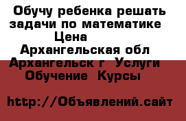 Обучу ребенка решать задачи по математике › Цена ­ 250 - Архангельская обл., Архангельск г. Услуги » Обучение. Курсы   